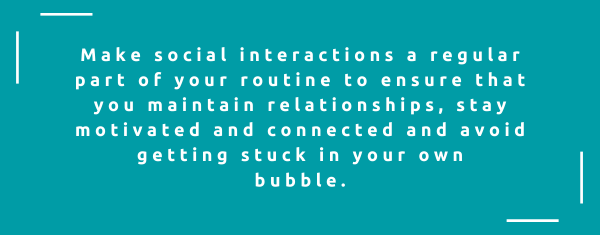 Make social interactions a regular part of your routine to ensure that you maintain relationships, stay motivated and connected and avoid getting stuck in your own bubble.