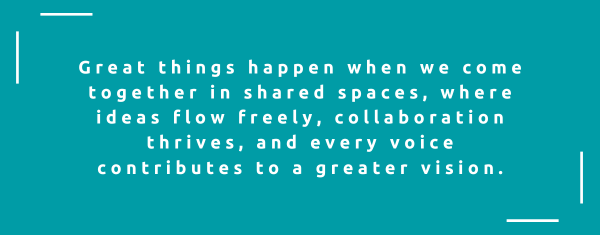 Great things happen when we come together in shared spaces, where ideas flow freely, collaboration thrives, and every voice contributes to a greater vision.