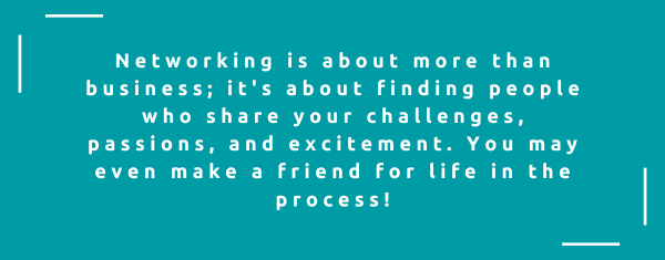 Networking is about more than business; it's about finding people who share your challenges, passions, and excitement. You may even make a friend for life in the process!