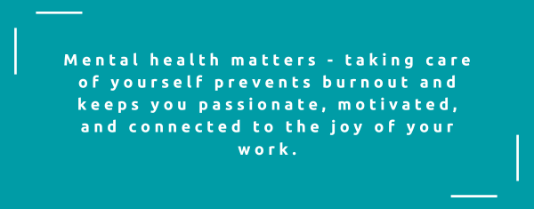 Mental health matters - taking care of yourself prevents burnout and keeps you passionate, motivated, and connected to the joy of your work.