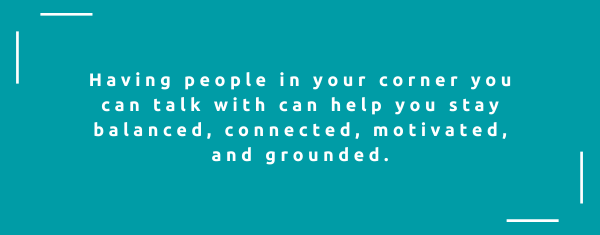 Having people in your corner you can talk with can help you stay balanced, connected, motivated, and grounded.